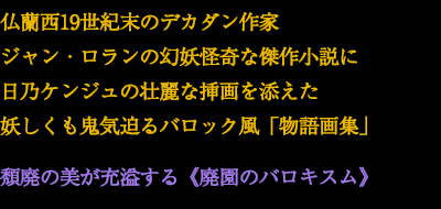 仏蘭西19世紀末のデカダン作家ジャン・ロランの幻妖怪奇な傑作小説に日乃ケンジュの壮麗な挿画を添えた妖しくも鬼気迫るバロック風「物語画集」頽廃の美が充溢する《廃園のバロキスム》